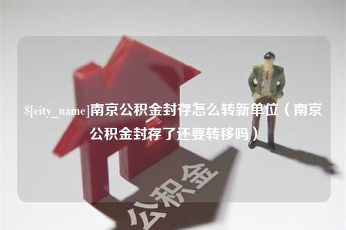 广西南京公积金封存怎么转新单位（南京公积金封存了还要转移吗）