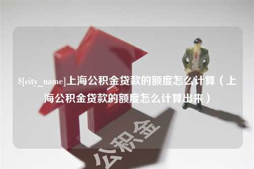 广西上海公积金贷款的额度怎么计算（上海公积金贷款的额度怎么计算出来）